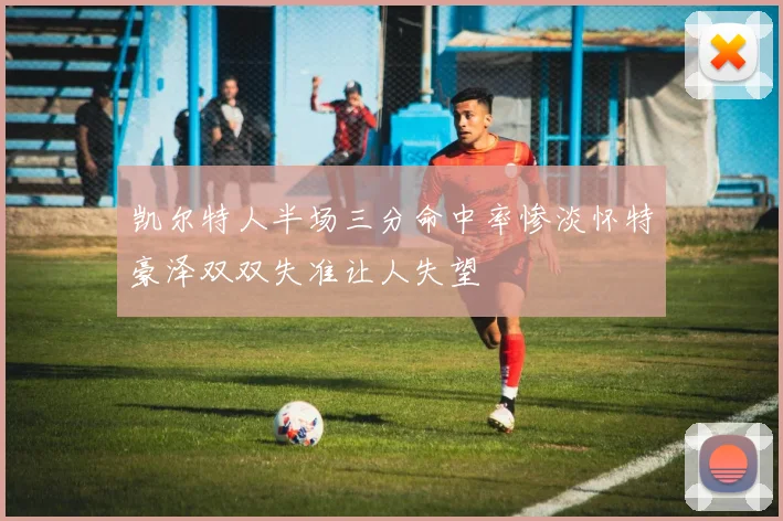 凯尔特人半场三分命中率惨淡怀特豪泽双双失准让人失望