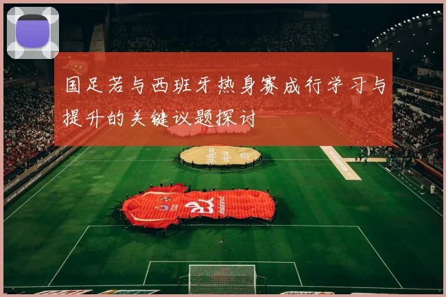 国足若与西班牙热身赛成行学习与提升的关键议题探讨