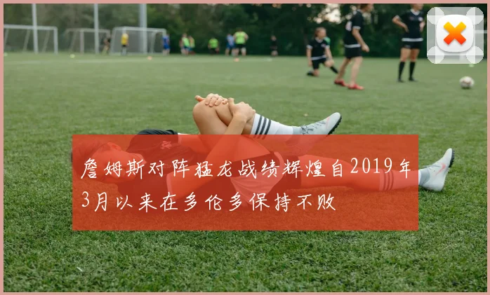 詹姆斯对阵猛龙战绩辉煌自2019年3月以来在多伦多保持不败