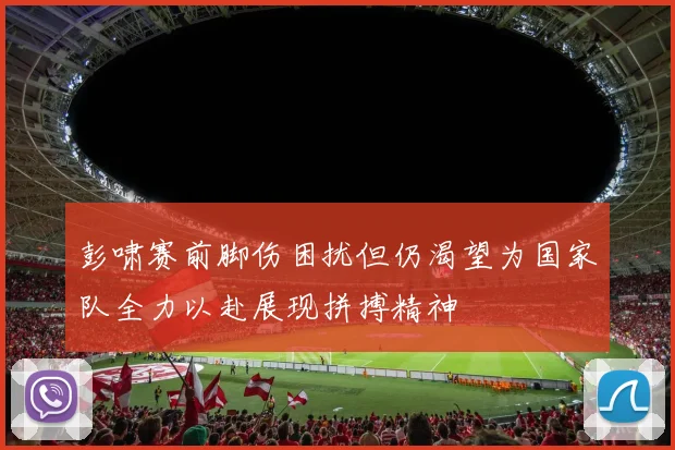 彭啸赛前脚伤困扰但仍渴望为国家队全力以赴展现拼搏精神