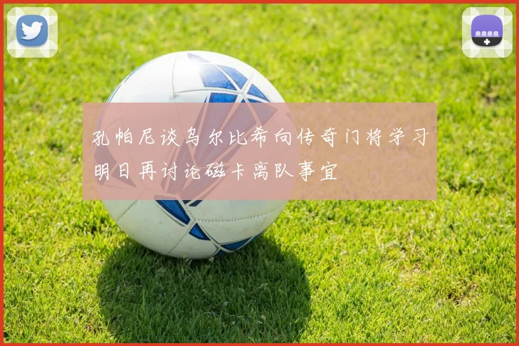 孔帕尼谈乌尔比希向传奇门将学习明日再讨论磁卡离队事宜