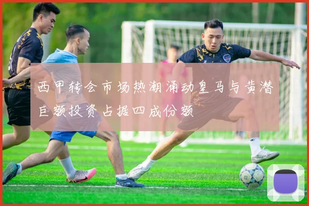 西甲转会市场热潮涌动皇马与黄潜巨额投资占据四成份额
