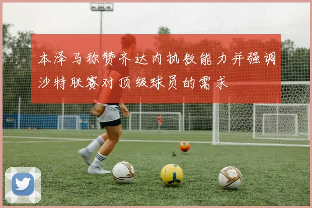 本泽马称赞齐达内执教能力并强调沙特联赛对顶级球员的需求