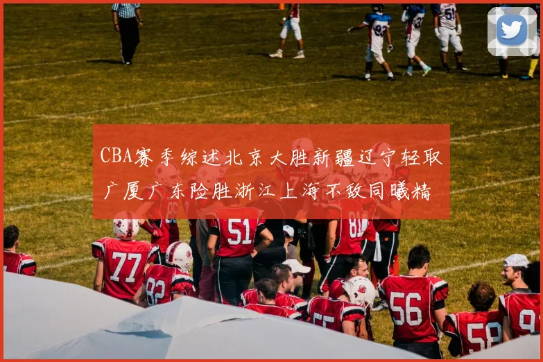 CBA赛季综述北京大胜新疆辽宁轻取广厦广东险胜浙江上海不敌同曦精彩回顾