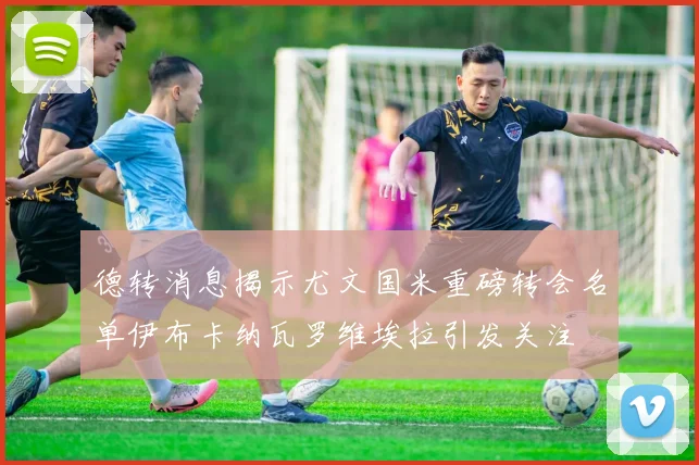 德转消息揭示尤文国米重磅转会名单伊布卡纳瓦罗维埃拉引发关注