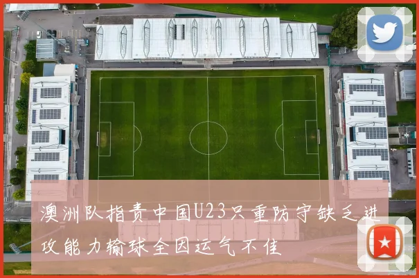 澳洲队指责中国U23只重防守缺乏进攻能力输球全因运气不佳