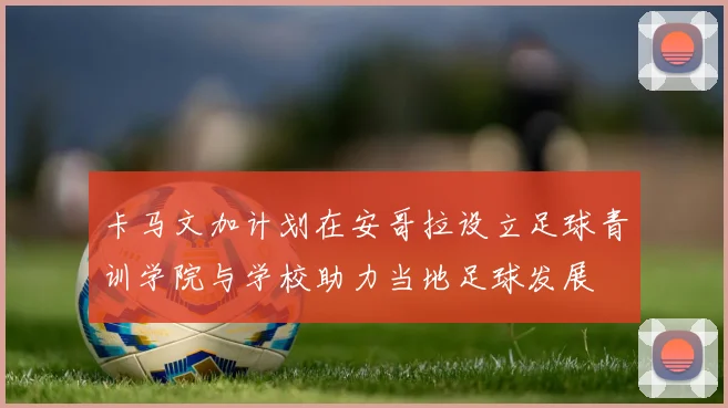 卡马文加计划在安哥拉设立足球青训学院与学校助力当地足球发展