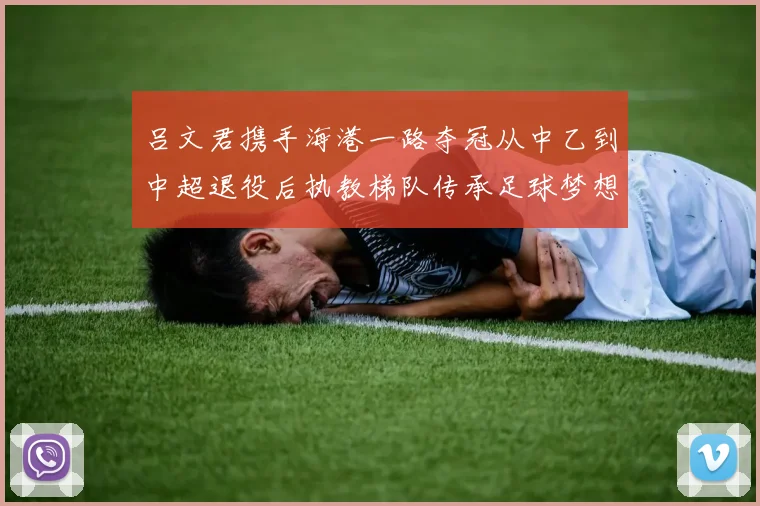 吕文君携手海港一路夺冠从中乙到中超退役后执教梯队传承足球梦想