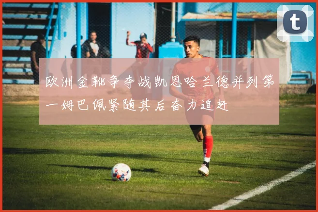 欧洲金靴争夺战凯恩哈兰德并列第一姆巴佩紧随其后奋力追赶