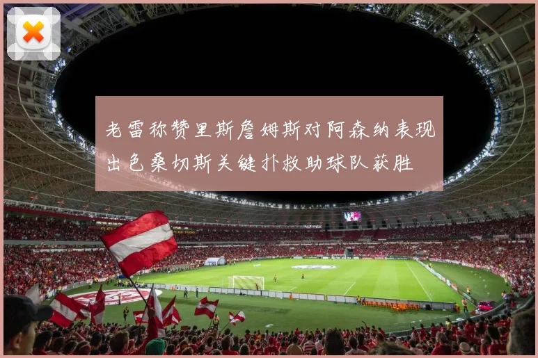 老雷称赞里斯詹姆斯对阿森纳表现出色桑切斯关键扑救助球队获胜