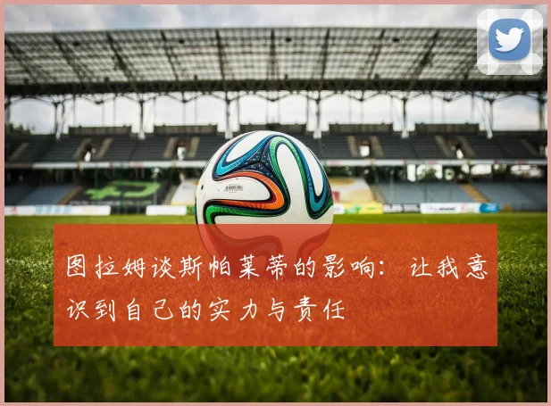 图拉姆谈斯帕莱蒂的影响：让我意识到自己的实力与责任