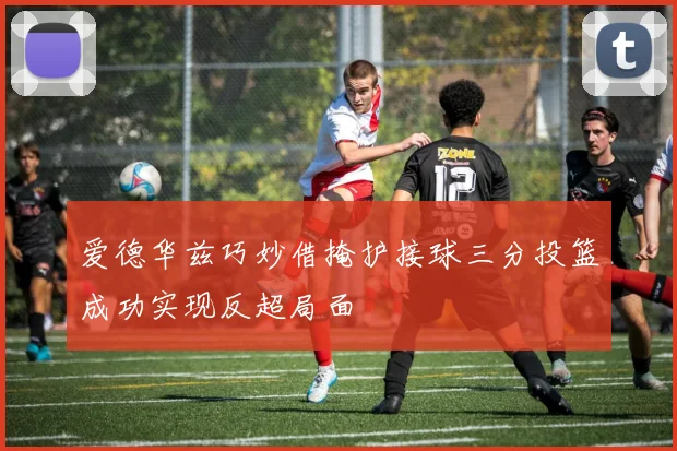 爱德华兹巧妙借掩护接球三分投篮成功实现反超局面