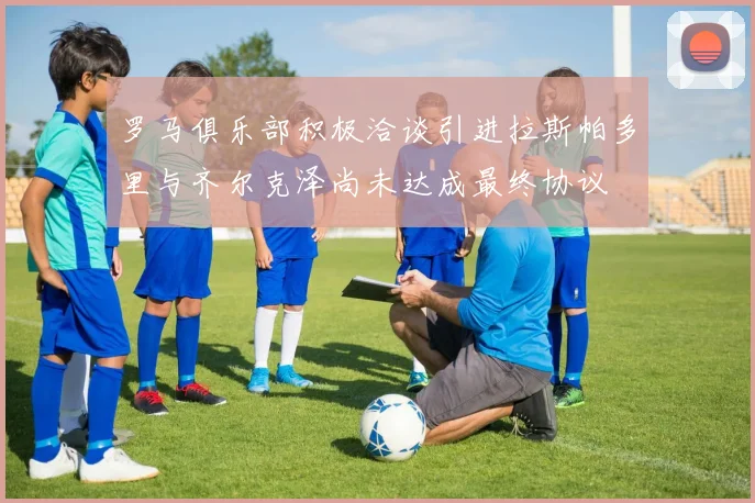 罗马俱乐部积极洽谈引进拉斯帕多里与齐尔克泽尚未达成最终协议