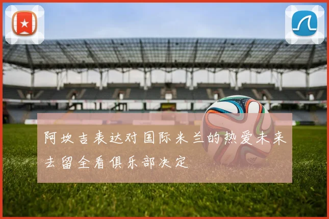 阿坎吉表达对国际米兰的热爱未来去留全看俱乐部决定