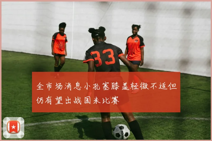 全市场消息小孔塞膝盖轻微不适但仍有望出战国米比赛