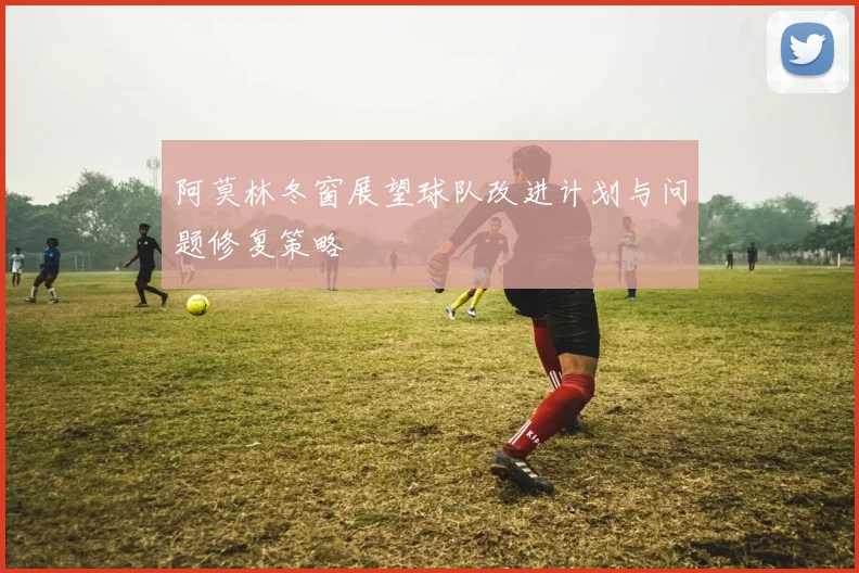 阿莫林冬窗展望球队改进计划与问题修复策略