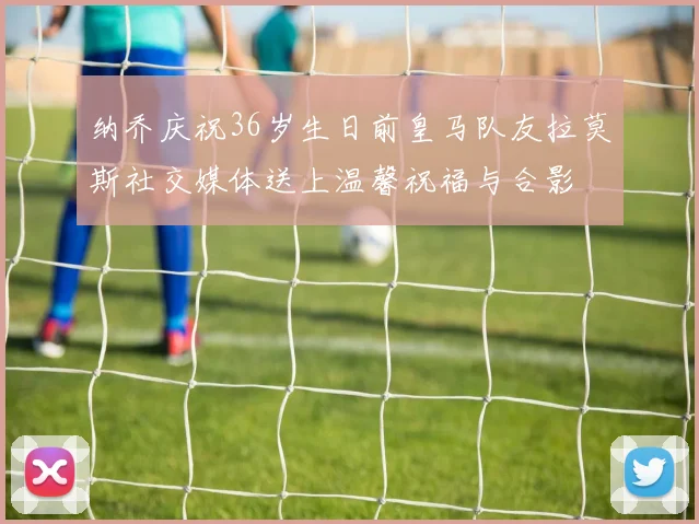 纳乔庆祝36岁生日前皇马队友拉莫斯社交媒体送上温馨祝福与合影