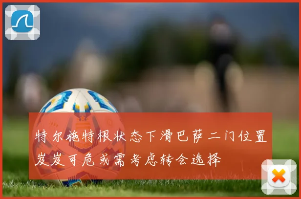 特尔施特根状态下滑巴萨二门位置岌岌可危或需考虑转会选择