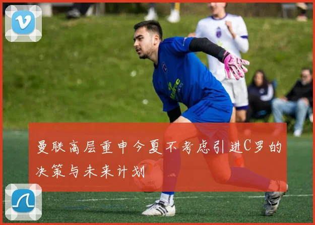 曼联高层重申今夏不考虑引进C罗的决策与未来计划