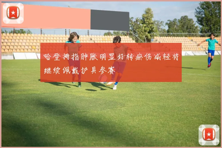 哈登拇指肿胀明显好转瘀伤减轻将继续佩戴护具参赛