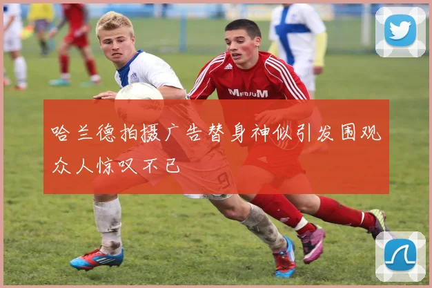 哈兰德拍摄广告替身神似引发围观众人惊叹不已