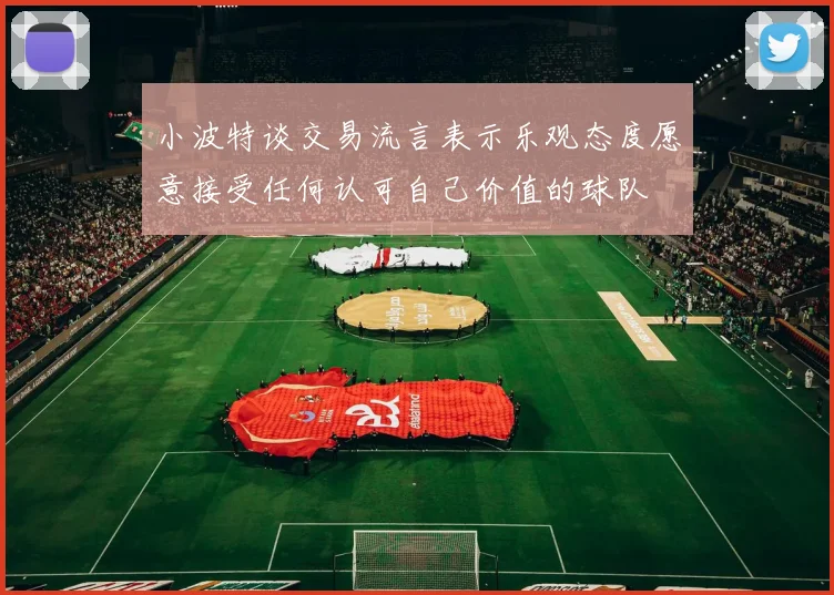 小波特谈交易流言表示乐观态度愿意接受任何认可自己价值的球队