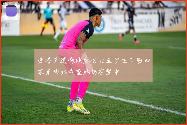 劳塔罗遗憾缺席女儿五岁生日盼回家亲吻她希望她仍在梦中