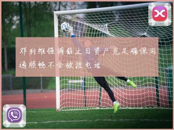 邓利维强调截止日资产充足确保沟通顺畅不会被挂电话