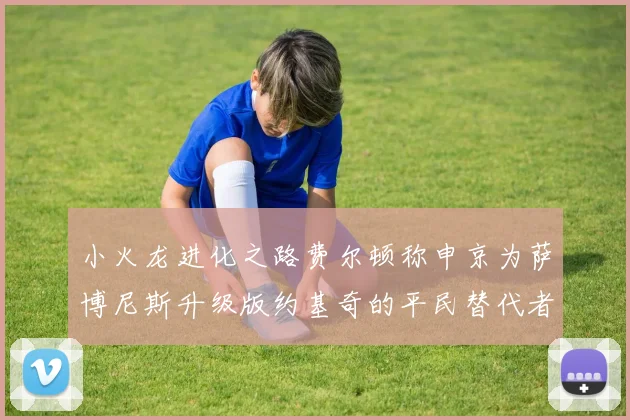 小火龙进化之路费尔顿称申京为萨博尼斯升级版约基奇的平民替代者