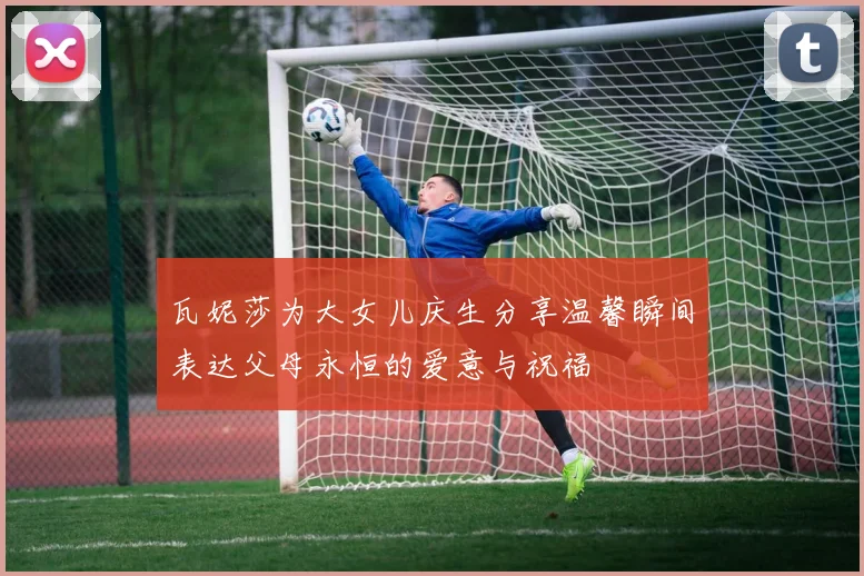 瓦妮莎为大女儿庆生分享温馨瞬间表达父母永恒的爱意与祝福