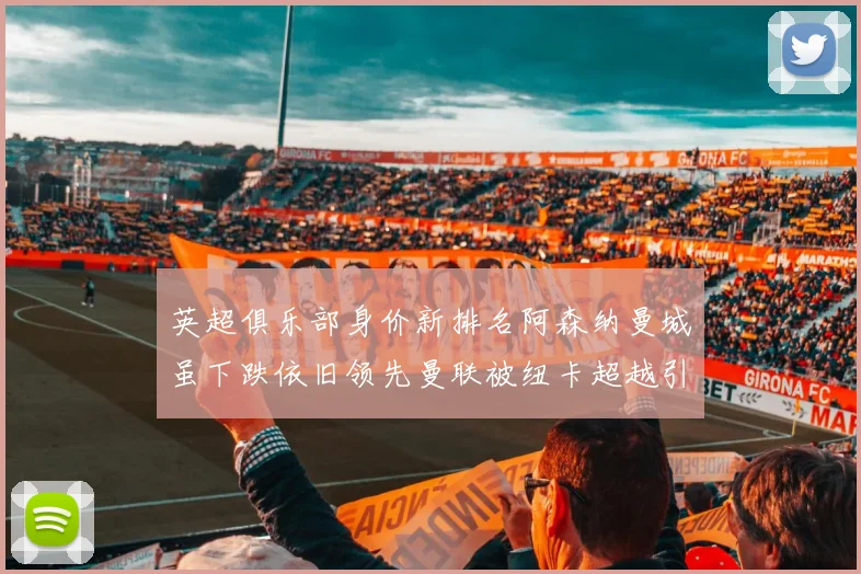 英超俱乐部身价新排名阿森纳曼城虽下跌依旧领先曼联被纽卡超越引关注