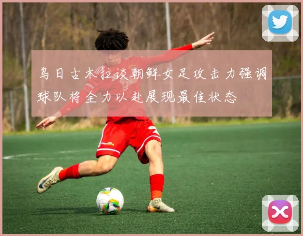 乌日古木拉谈朝鲜女足攻击力强调球队将全力以赴展现最佳状态