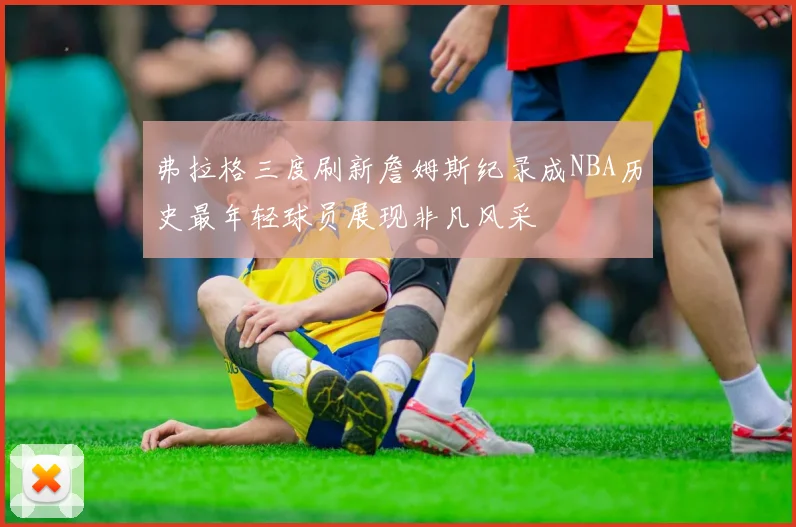 弗拉格三度刷新詹姆斯纪录成NBA历史最年轻球员展现非凡风采