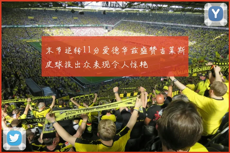 末节逆转11分爱德华兹盛赞吉莱斯皮球技出众表现令人惊艳