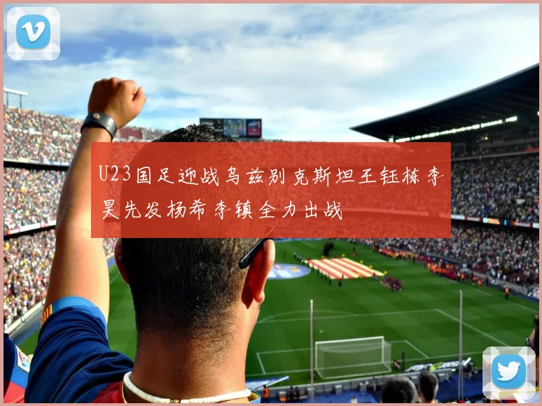 U23国足迎战乌兹别克斯坦王钰栋李昊先发杨希李镇全力出战